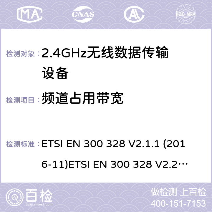 频道占用带宽 电磁兼容和无线电频谱事件；宽带传输系统；工作在2.4 GHz ISM频段和使用宽带调制技术的数字传输系统；涵盖RED指令2014/53/EU 第3.2条款下基本要求的协调标准 ETSI EN 300 328 V2.1.1 (2016-11)
ETSI EN 300 328 V2.2.2（2019-07） 4.3.1.8 or 4.3.2.7