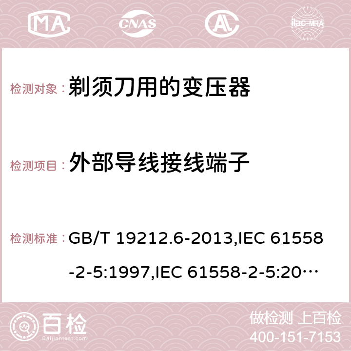 外部导线接线端子 电源变压器,电源装置和类似产品的安全 第2-5部分: 剃须刀用变压器的特殊要求 GB/T 19212.6-2013,IEC 61558-2-5:1997,IEC 61558-2-5:2010,AS/NZS 61558.2.5:2003,AS/NZS 61558.2.5:2011 + A1:2012,EN 61558-2-5:1998 + A11:2004,EN 61558-2-5:2010 23