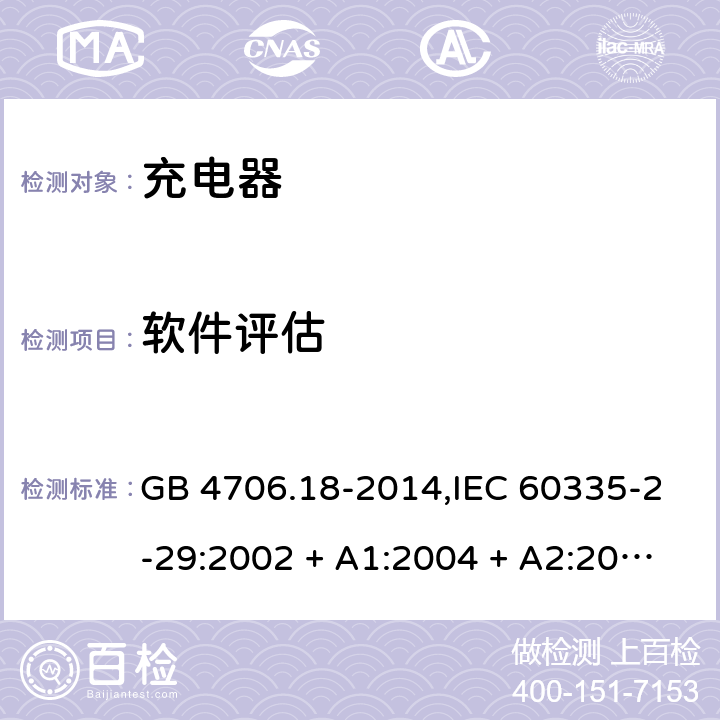 软件评估 家用和类似用途电器的安全 第2-29部分:充电器的特殊要求 GB 4706.18-2014,IEC 60335-2-29:2002 + A1:2004 + A2:2009,IEC 60335-2-29:2016+A1:2019,AS/NZS 60335.2.29:2004
+ A1:2004 + A2:2010,AS/NZS 60335.2.29:2017,EN 60335-2-29:2004 + A2:2010+A11:2018 附录R