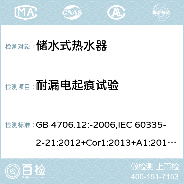 耐漏电起痕试验 家用和类似用途电器的安全 第2-21部分：储水式热水器的特殊要求 GB 4706.12:-2006,IEC 60335-2-21:2012+Cor1:2013+A1:2018,AS/NZS 60335.2.21:2002+A1:2004+A2:2005+A3:2009,AS/NZS 60335.2.21:2013+A1:2014+A2:2019,EN 60335-2-21:2003+cor:2007+cor:2010+A1:2005+A2:2008 附录N