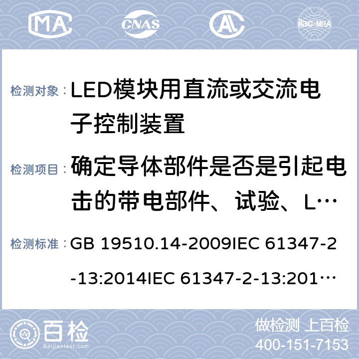 确定导体部件是否是引起电击的带电部件、试验、LED模块安全特低电压直流或交流供电电子控制装置的补充要求 灯的控制装置 第14部分：LED模块用直流或交流电子控制装置的特殊要求 GB 19510.14-2009IEC 61347-2-13:2014IEC 61347-2-13:2014+A1:2016EN 61347-2-13:2014+A1:2017AS 61347.2.13:2018