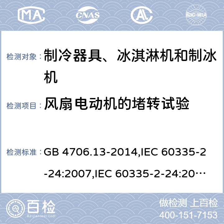 风扇电动机的堵转试验 家用和类似用途电器的安全 第2-24部分:制冷器具、冰淇淋机和制冰机的特殊要求 GB 4706.13-2014,IEC 60335-2-24:2007,IEC 60335-2-24:2010 + A1:2012 + A2:2017+ISH1:2018,AS/NZS 60335.2.24:2010 + A1:2013+A2:2018, 
EN 60335-2-24:2010+A1:2019+A2:2019 GB 4706.13,IEC 60335-2-24,AS/NZS 60335.2.24,EN 60335-2-24:附录AA