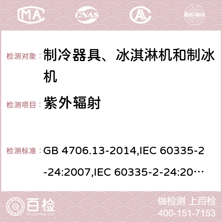 紫外辐射 家用和类似用途电器的安全 第2-24部分:制冷器具、冰淇淋机和制冰机的特殊要求 GB 4706.13-2014,IEC 60335-2-24:2007,IEC 60335-2-24:2010 + A1:2012 + A2:2017+ISH1:2018,AS/NZS 60335.2.24:2010 + A1:2013+A2:2018, 
EN 60335-2-24:2010+A1:2019+A2:2019 IEC 60335-1,AS/NZS 60335.1和EN 60335-1: 附录T