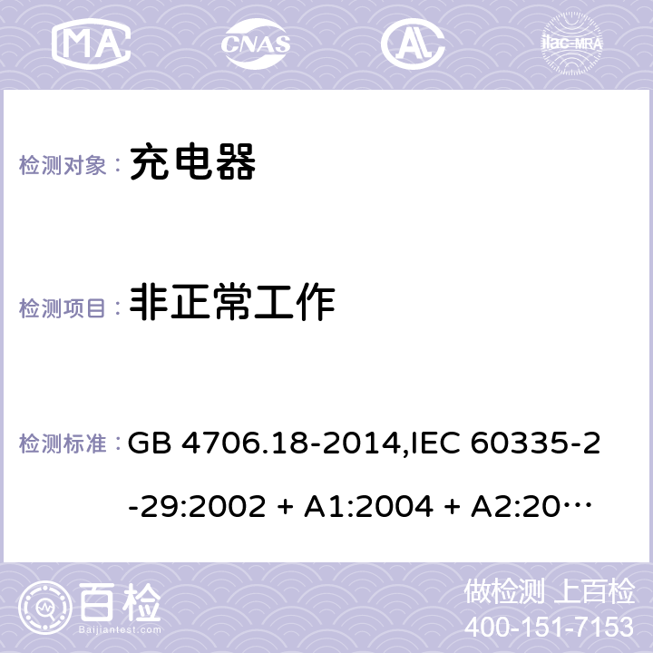 非正常工作 家用和类似用途电器的安全 第2-29部分:充电器的特殊要求 GB 4706.18-2014,IEC 60335-2-29:2002 + A1:2004 + A2:2009,IEC 60335-2-29:2016+A1:2019,AS/NZS 60335.2.29:2004
+ A1:2004 + A2:2010,AS/NZS 60335.2.29:2017,EN 60335-2-29:2004 + A2:2010+A11:2018 19