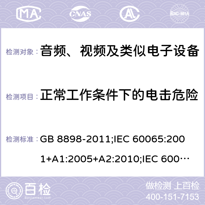 正常工作条件下的电击危险 音频、视频及类似电子设备安全要求 GB 8898-2011;
IEC 60065:2001+A1:2005+A2:2010;
IEC 60065:2011(ed.7.2);
IEC 60065:2014(ed.8.0);
EN 60065:2014+A11:2017;
UL 60065:2003;
UL 60065:2015;
AS/NZS 60065:2018
CAN/CSA-C22.2 No.60065:16; Cl.9