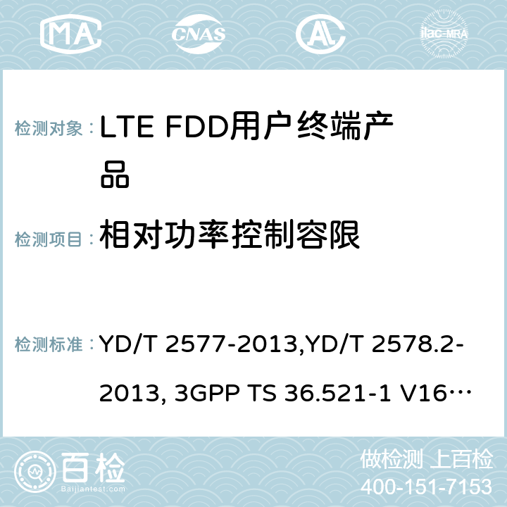 相对功率控制容限 《LTE FDD数字蜂窝移动通信网终端设备技术要求(第一阶段) 》,《LTE FDD数字蜂窝移动通信网终端设备测试方法(第一阶段)第2部分:无线射频性能测试》,《3GPP技术规范组无线电接入网改进型通用地面无线电接入（E-UTRA）用户设备（UE）一致性规范 无线电传输和接收 第1部分：一致性测试》 YD/T 2577-2013,YD/T 2578.2-2013, 3GPP TS 36.521-1 V16.8.1/3GPP TS 36.521-1 V16.5.0/3GPP TS 36.521-1 V14.4.0 8.2.2.1,5.2.1, 6.3.5.2