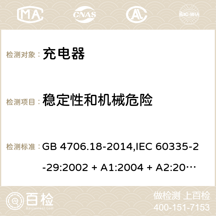 稳定性和机械危险 家用和类似用途电器的安全 第2-29部分:充电器的特殊要求 GB 4706.18-2014,IEC 60335-2-29:2002 + A1:2004 + A2:2009,IEC 60335-2-29:2016+A1:2019,AS/NZS 60335.2.29:2004
+ A1:2004 + A2:2010,AS/NZS 60335.2.29:2017,EN 60335-2-29:2004 + A2:2010+A11:2018 20