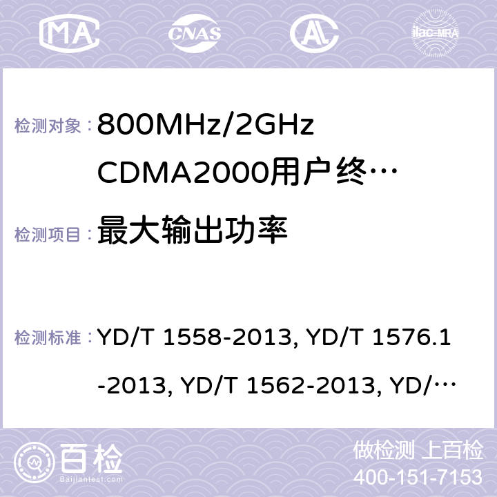 最大输出功率 《800MHz/2GHz cdma2000 数字蜂窝移动通信网设备技术要求：移动台(含机卡一体)》,《800MHz/2GHz cdma2000 数字蜂窝移动通信网设备测试方法：移动台(含机卡一体) 第一部分 基本无线指标、功能和性能》,《800MHz/2GHz cdma2000 数字蜂窝移动通信网设备技术要求 高速分组数据（HRPD）（第一阶段）接入终端（AT）》,《800MHz/2GHz cdma2000 数字蜂窝移动通信网设备测试方法 高速分组数据（HRPD）（第一阶段）接入终端（AT）》,《800MHz/2GHz cdma2000 数字蜂窝移动通信网设备技术要求 高速分组数据（HRPD）（第二阶段）接入终端（AT）》,《《800MHz/2GHz cdma2000 数字蜂窝移动通信网设备测试方法 高速分组数据（HRPD）（第二阶段）接入终端（AT）》,《CDMA2000扩频移动台最低性能推荐标准》,《高速分组数据接入终端推荐最低性能标准》 YD/T 1558-2013, YD/T 1576.1-2013, YD/T 1562-2013, YD/T 1567-2013,YD/T 1679-2013, YD/T 1680-2013, 3GPP2 C.S0011-A Release A/3GPP2 C.S0011-B Version 1.0/3GPP2 C.S0011-C Version 2.0, 3GPP2 C.S0033-A Version 2.0/3GPP2 C.S0033-0 Version 2.0/3GPP2 C.S0033-D Version 2.0 7,6.4.5,7.3.3.4,5.2.3.4,8,5.2.3.4,4.4.5,4.3.4/3.1.2.3.4/4.3.4