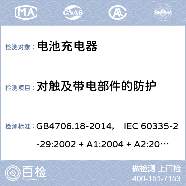 对触及带电部件的防护 家用和类似用途电器的安全： 电池充电器的特殊要求 GB4706.18-2014， IEC 60335-2-29:2002 + A1:2004 + A2:2009， IEC 60335-2-29:2016， EN 60335-2-29:2004 + A2:2010， AS/NZS 60335.2.29:2004 + A1:2004 + A2:2010， AS/NZS 60335.2.29:2017 8