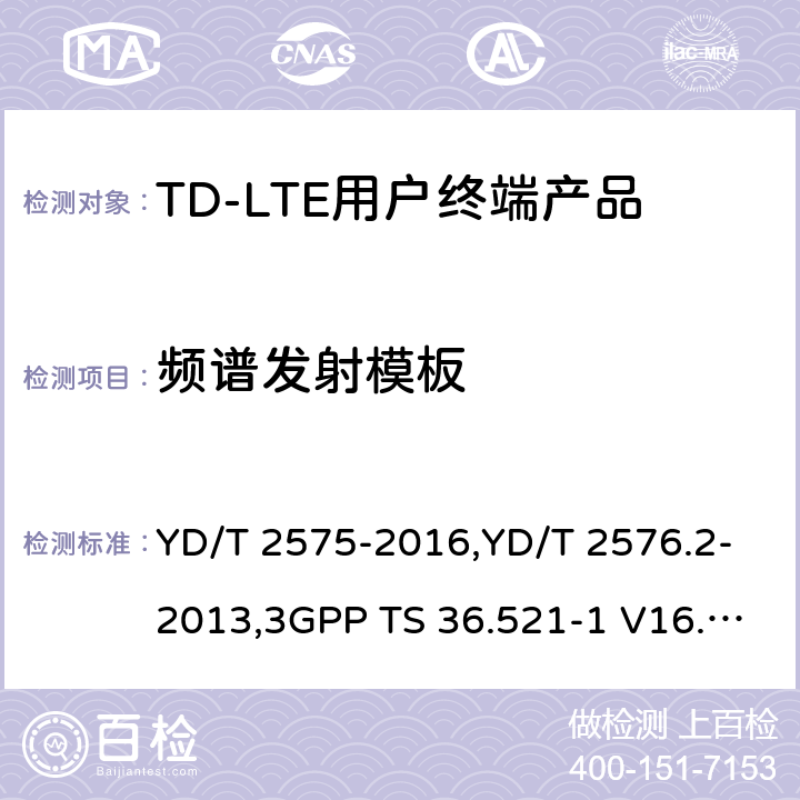 频谱发射模板 《TD-LTE 数字蜂窝移动通信网终端设备技术要求(第一阶段) 》,《TD-LTE 数字蜂窝移动通信网终端设备测试方法(第一阶段)第2部分:无线射频性能测试》,《3GPP技术规范组无线电接入网改进型通用地面无线电接入（E-UTRA）用户设备（UE）一致性规范 无线电传输和接收 第1部分：一致性测试》 YD/T 2575-2016,YD/T 2576.2-2013,3GPP TS 36.521-1 V16.8.1/3GPP TS 36.521-1 V16.5.0/3GPP TS 36.521-1 V14.4.0 8.2.2.1,5.2.1,6.6.2.1