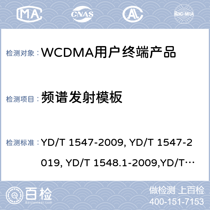 频谱发射模板 《2GHz WCDMA 数字蜂窝移动通信网终端设备技术要求（第三阶段）》,《2GHz WCDMA 数字蜂窝移动通信网终端设备检测方法（第三阶段）第一部分：基本功能、业务和性能测试》,《3GPP技术规范组无线电接入网用户设备一致性规范,无线电传输和接收（FDD）,第1部分：一致性规范》 YD/T 1547-2009, YD/T 1547-2019, YD/T 1548.1-2009,YD/T 1548.1-2019, 3GPP TS 34.121-1 V14.2.0 /3GPP TS 34.121-1 V16.2.0 8.3.6.2.1,7.2.15,5.9