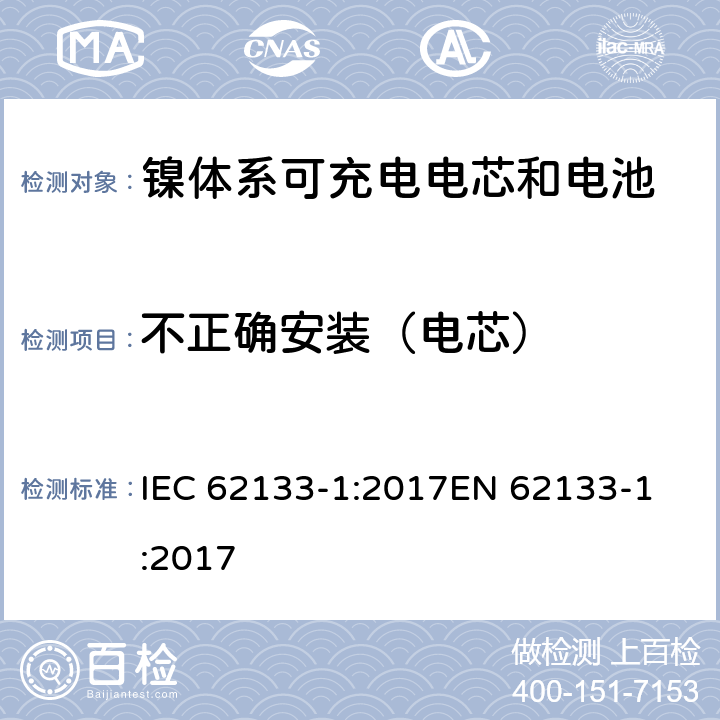 不正确安装（电芯） 含碱性或非酸性电解质的蓄电池和蓄电池组 - 便携式密封碱性蓄电池和蓄电池组的安全要求 - 第1部分：镍系 IEC 62133-1:2017
EN 62133-1:2017 7.3.1