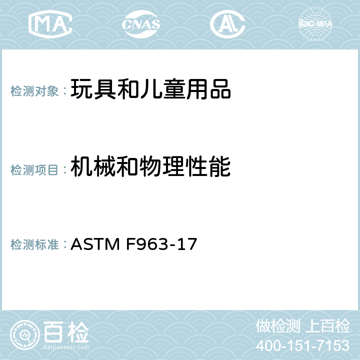 机械和物理性能 消费者安全规范 玩具安全 ASTM F963-17 条款: 4.1 材料 ，4.3.7 填充材料 ， 4.6 小零件， 4.7 可触及边缘 ， 4.8 突出物 ， 4.9 可触及尖端 ， 4.10 金属丝或杆件， 4.11 钉子和紧固件 ， 4.12 包装薄膜 ， 4.14 玩具中的绳子,带子和橡皮筋， 4.16 封闭的空间 ， 4.17 车轮,轮胎和轮轴 ， 4.18 孔、间隙及机械装置的可触及性 ， 4.19 仿制防护装置 ， 4.22 出牙器和出牙用玩具 ， 4.23 摇铃 ， 4.24 挤压玩具 ， 4.26 可附在婴儿床或婴儿用围栏上的玩具 ， 4.27 填充类玩具， 4.28 婴儿小推车和婴儿车玩具 ， 4.30 玩具枪标识 ， 4.31 气球 ， 4.32 带球形末端的玩具 ， 4.33 弹球， 4.34 球 ， 4.35 绒球 ， 4.36 半球形玩具 ， 5 安全标识要求 ， 6 使用说明， 7 生产商标识， 8.1 一般要求 ， 8.5 正常使用 ， 8.6 滥用测试 ， 8.7 冲击测试 ， 8.8 部件移除的扭力测试 ， 8.9 部件移除的拉力测试 ， 8.10 压力测试 ， 8.11 轮胎移除试验和咬接式轮轴组合的试验 ， 8.12 挠曲测试 ， 8.16 绒球的拉力 ， 8.22 包装薄膜厚度 ， 8.23 绳圈和绳索测试 ， 8.29 填充材料评估