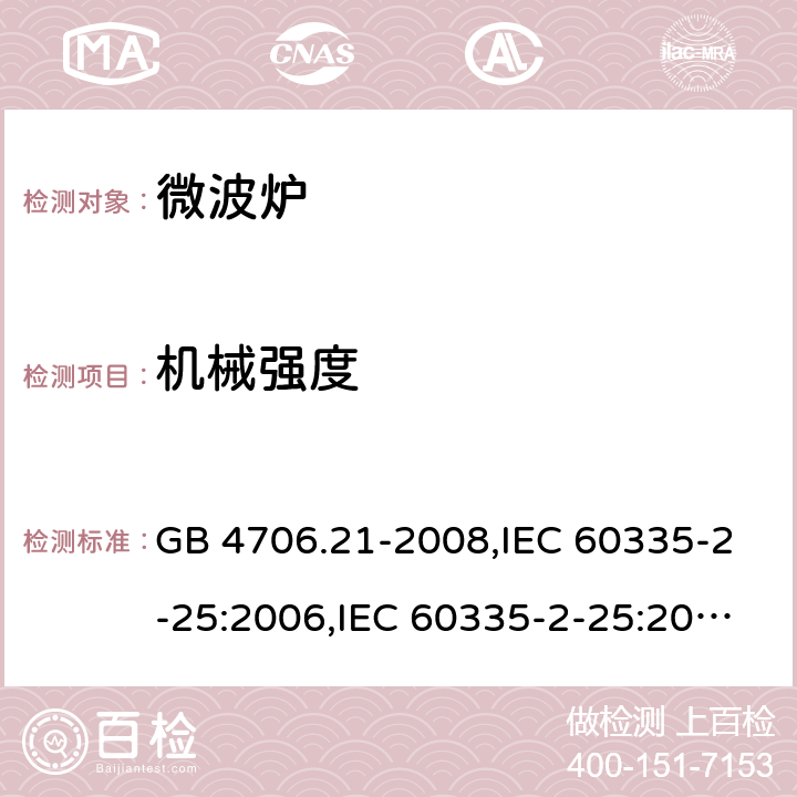 机械强度 家用和类似用途电器的安全 微波炉，包括组合型微波炉的特殊要求 GB 4706.21-2008,IEC 60335-2-25:2006,IEC 60335-2-25:2010+A1:2014+A2:2015, IEC 60335-2-25:2020,EN 60335-2-25:2002+A1:2005+A2:2006+A11:2010,EN 60335-2-25:2012+A1:2015+ A2：2016,AS/NZS 60335.2.25:2002+ A1:2005+A2:2006+A3:2006+A4:2007,AS/NZS 60335.2.25:2011+A1:2015+A2:2017 21