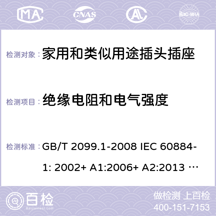 绝缘电阻和电气强度 家用和类似用途插头插座 第1部分：一般要求 GB/T 2099.1-2008 IEC 60884-1: 2002+ A1:2006+ A2:2013 AS/NZS 60884.1: 2013;AS/NZS 3105 : 2014+ A1 : 2017 17