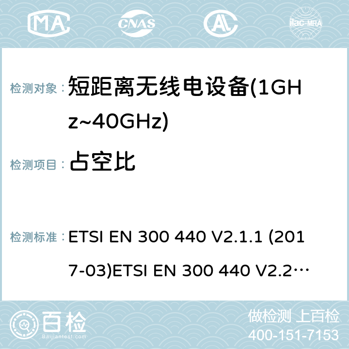 占空比 短距离设备；被用于1GHz至40GHz频率范围的射频设备含RED指令2014/53/EU 第3.5条款下基本要求的协调标准 ETSI EN 300 440 V2.1.1 (2017-03)
ETSI EN 300 440 V2.2.0 (2017-09)
ETSI EN 300 440 V2.2.1 (2018-07)
ETSI EN 300 440-1V1.6.1 (2010-08) 4.2.5.4