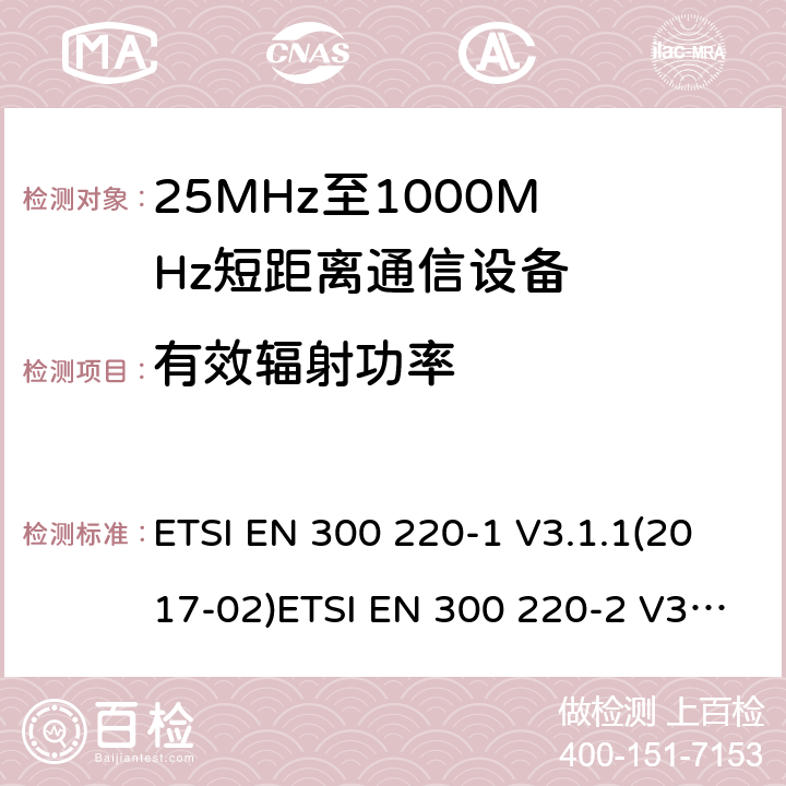 有效辐射功率 1) 电磁兼容性及无线电频谱管理（ERM）；短距离传输设备（SRD）；工作在25MHz至1000MHz之间的射频设备；第1部分：技术特性及测试方法2) 电磁兼容性及无线电频谱管理（ERM）；短距离传输设备；工作在25MHz至1000MHz之间的射频设备；第2部分：根据RED 指令的3.2要求欧洲协调标准 ETSI EN 300 220-1 V3.1.1(2017-02)ETSI EN 300 220-2 V3.2.1(2018-06) ETSI EN 300 220-1 of 2014/53/EU Directive ETSI EN 300 220-2 of 2014/53/EU Directive Clause 5.2