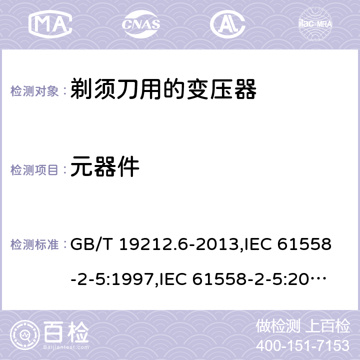 元器件 电源变压器,电源装置和类似产品的安全 第2-5部分: 剃须刀用变压器的特殊要求 GB/T 19212.6-2013,IEC 61558-2-5:1997,IEC 61558-2-5:2010,AS/NZS 61558.2.5:2003,AS/NZS 61558.2.5:2011 + A1:2012,EN 61558-2-5:1998 + A11:2004,EN 61558-2-5:2010 20