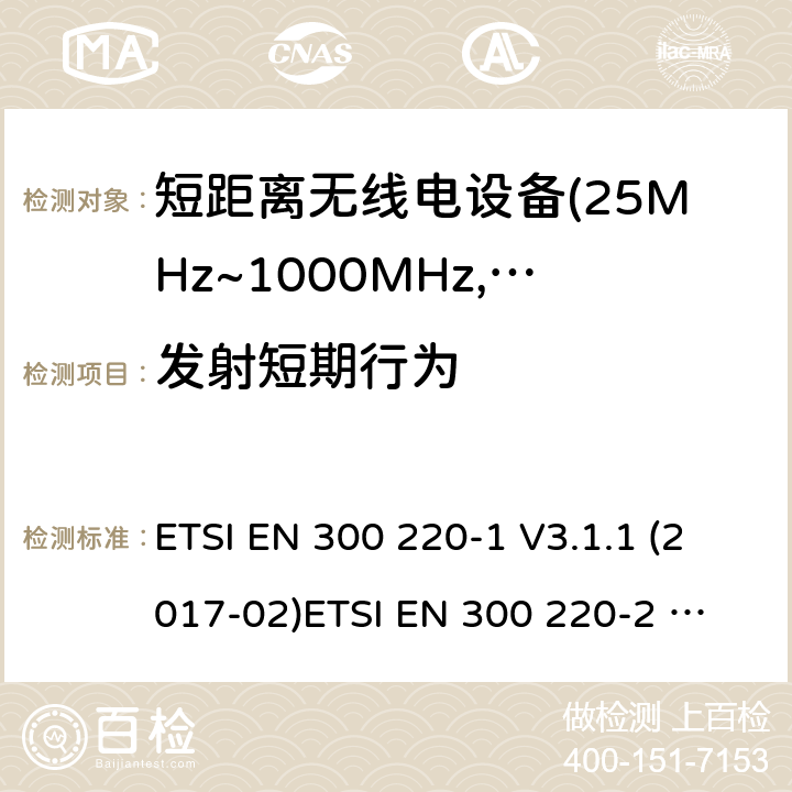 发射短期行为 电磁兼容及无线频谱事件(ERM)；短距离传输设备；在25MHz至1000MHz之间的射频设备；第1部分，技术特性及测试方法 电磁兼容及无线频谱事件(ERM)；短距离传输设备；在25MHz至1000MHz之间并且发射功率在500mW以下的射频设备；第2部分：含RED指令第3.14条款下基本要求的非特定产品的协调标准 ETSI EN 300 220-1 V3.1.1 (2017-02)
ETSI EN 300 220-2 V3.1.1 (2017-02)
ETSI EN 300 220-2 V3.2.1 (2018-06)
ETSI EN 300 220-4 V1.1.1 (2017-02) 4.3.11;5.5.2