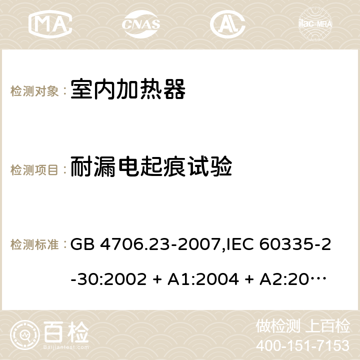 耐漏电起痕试验 家用和类似用途电器的安全 第2-30部分:室内加热器的特殊要求 GB 4706.23-2007,IEC 60335-2-30:2002 + A1:2004 + A2:2007,IEC 60335-2-30:2009 + cor1:2014+A1:2016,AS/NZS 60335.2.30:2009 + A1:2010 + A2:2014 + A3:2015,AS/NZS 60335.2.30:2015 + A1:2015 + A2:2017 + RUL1:2019 + A3:2020,EN 60335-2-30:2009 + A11:2012 + AC:2014 + A1:2020 附录N