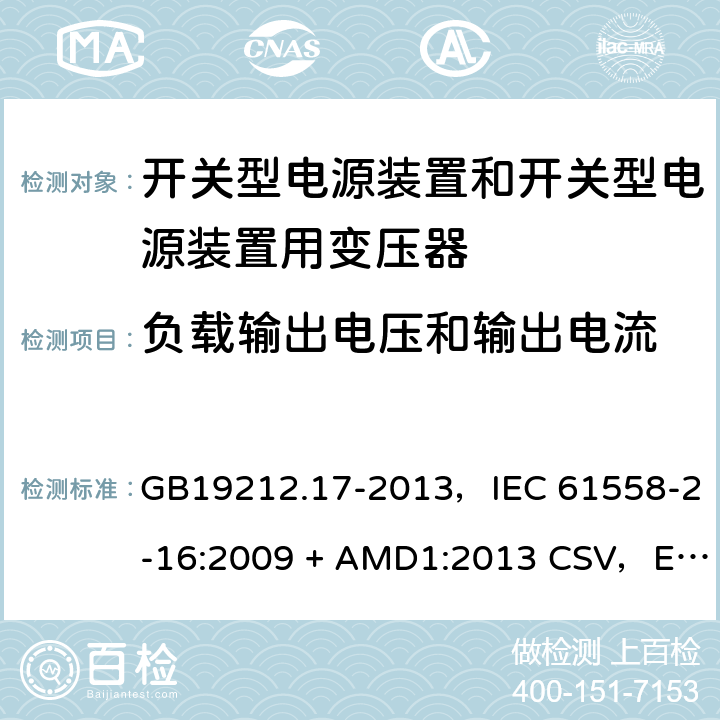 负载输出电压和输出电流 电源电压为1100V及以下的变压器、电抗器、电源装置和类似产品的安全
第17部分：开关型电源装置和开关型电源装置用变压器的特殊要求和试验 GB19212.17-2013，IEC 61558-2-16:2009 + AMD1:2013 CSV，EN 61558-2-16:2009 + A1:2013，AS/NZS 61558.2.16:2010 + A1:2010 + A2:2012 + A3:2014 11