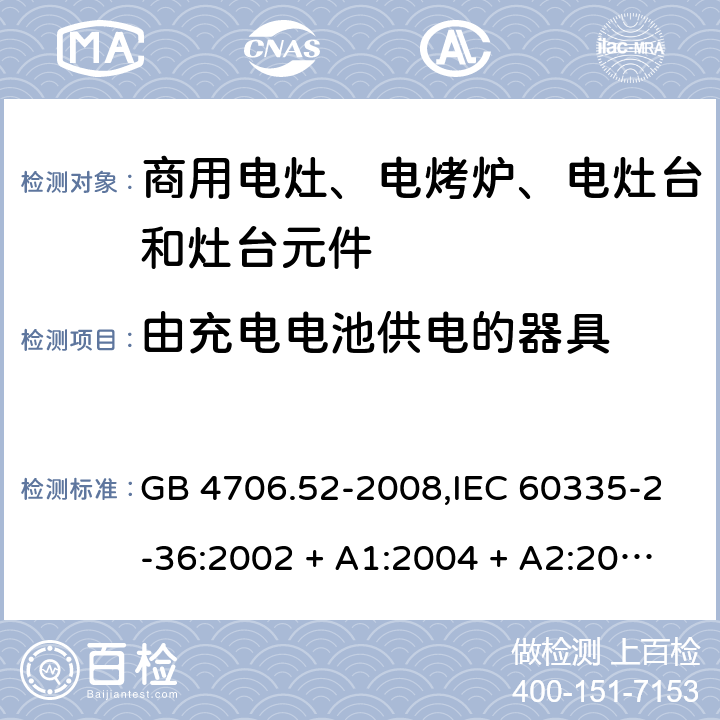 由充电电池供电的器具 家用和类似用途电器的安全 第2-36部分:商用电灶、电烤炉、电灶台及灶台元件的特殊要求 GB 4706.52-2008,IEC 60335-2-36:2002 + A1:2004 + A2:2008,IEC 60335-2-36:2017,EN 60335-2-36:2002 + A1:2004 + A2:2008 + A11:2012 GB 4706.1： 附录B 由充电电池供电的器具，IEC 60335-1,AS/NZS 60335.1和EN 60335-1：附录B由可以在器具内充电的充电电池供电的器具