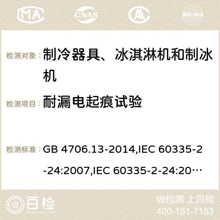 耐漏电起痕试验 家用和类似用途电器的安全 第2-24部分:制冷器具、冰淇淋机和制冰机的特殊要求 GB 4706.13-2014,IEC 60335-2-24:2007,IEC 60335-2-24:2010 + A1:2012 + A2:2017+ISH1:2018,AS/NZS 60335.2.24:2010 + A1:2013+A2:2018, 
EN 60335-2-24:2010+A1:2019+A2:2019 附录N