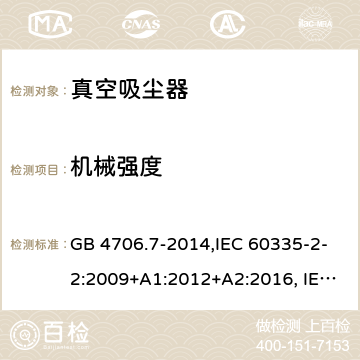 机械强度 家用和类似用途电器的安全 真空吸尘器和吸水式清洁器的特殊要求 GB 4706.7-2014,IEC 60335-2-2:2009+A1:2012+A2:2016, IEC 60335-2-2:2019 ,EN 60335-2-2:2010+A11:2012+A1:2013,AS/NZS 60335.2.2:2002+A1:2005+A2:2007,AS/NZS 60335.2.2:2010+A1:2011+A2:2014+A3:2015+A4:2017,AS/NZS 60335.2.2:2018 21