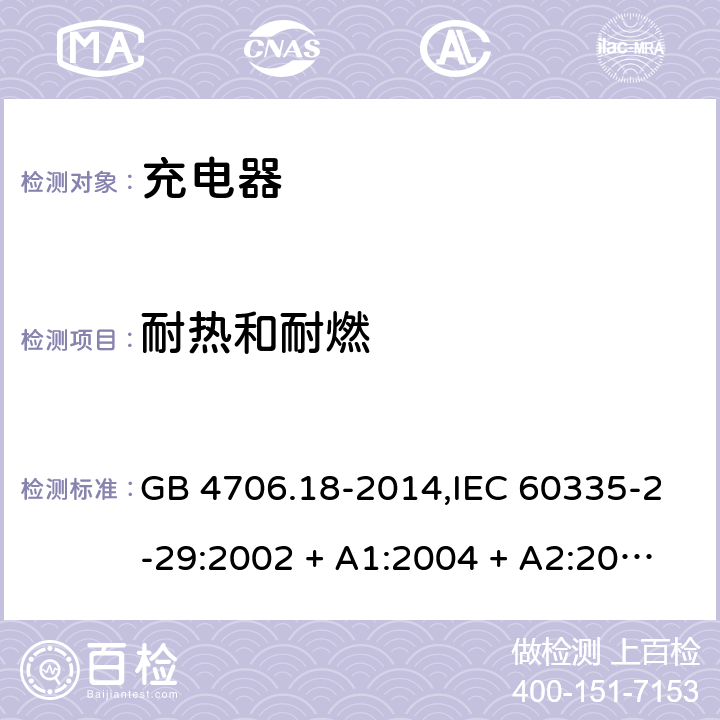 耐热和耐燃 家用和类似用途电器的安全 第2-29部分:充电器的特殊要求 GB 4706.18-2014,IEC 60335-2-29:2002 + A1:2004 + A2:2009,IEC 60335-2-29:2016+A1:2019,AS/NZS 60335.2.29:2004
+ A1:2004 + A2:2010,AS/NZS 60335.2.29:2017,EN 60335-2-29:2004 + A2:2010+A11:2018 30