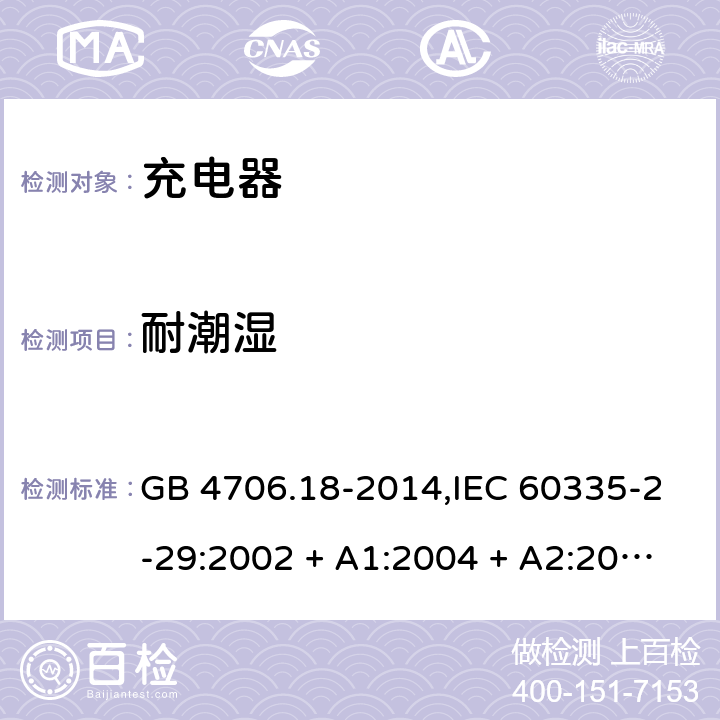 耐潮湿 家用和类似用途电器的安全 第2-29部分:充电器的特殊要求 GB 4706.18-2014,IEC 60335-2-29:2002 + A1:2004 + A2:2009,IEC 60335-2-29:2016+A1:2019,AS/NZS 60335.2.29:2004
+ A1:2004 + A2:2010,AS/NZS 60335.2.29:2017,EN 60335-2-29:2004 + A2:2010+A11:2018 15