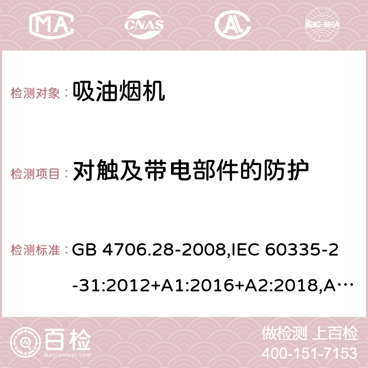 对触及带电部件的防护 家用和类似用途电器的安全 第2-31部分：吸油烟机的特殊要求 GB 4706.28-2008,IEC 60335-2-31:2012+A1:2016+A2:2018,AS/NZS 60335.2.31:2004+A1:2006+A2:2007+A3:2009+A4:2010,AS/NZS 60335.2.31:2013+A1:2015+A2:2017+A3:2019,EN 60335-2-31:2014 8