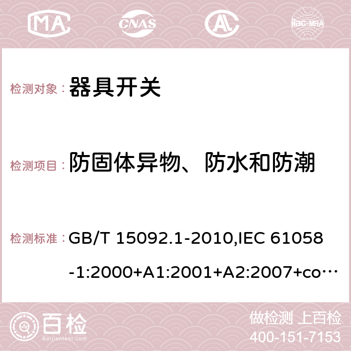 防固体异物、防水和防潮 器具开关. 第1部分:通用要求 GB/T 15092.1-2010,IEC 61058-1:2000+A1:2001+A2:2007+cor1:2009,IEC 61058-1:2016,AS/NZS 61058.1:2008,DR AS/NZS 61058.1:2019,EN 61058-1:2002+A2:2008,EN IEC 61058-1:2018,IEC 61058-1-1:2016,EN 61058-1-1:2016+AC:2019,IEC 61058-1-2:2016,EN 61058-1-2:2016+AC:2019 14