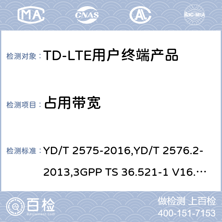 占用带宽 《TD-LTE 数字蜂窝移动通信网终端设备技术要求(第一阶段) 》,《TD-LTE 数字蜂窝移动通信网终端设备测试方法(第一阶段)第2部分:无线射频性能测试》,《3GPP技术规范组无线电接入网改进型通用地面无线电接入（E-UTRA）用户设备（UE）一致性规范 无线电传输和接收 第1部分：一致性测试》 YD/T 2575-2016,YD/T 2576.2-2013,3GPP TS 36.521-1 V16.8.1/3GPP TS 36.521-1 V16.5.0/3GPP TS 36.521-1 V14.4.0 8.2.2.1,5.2.1,6.6.1