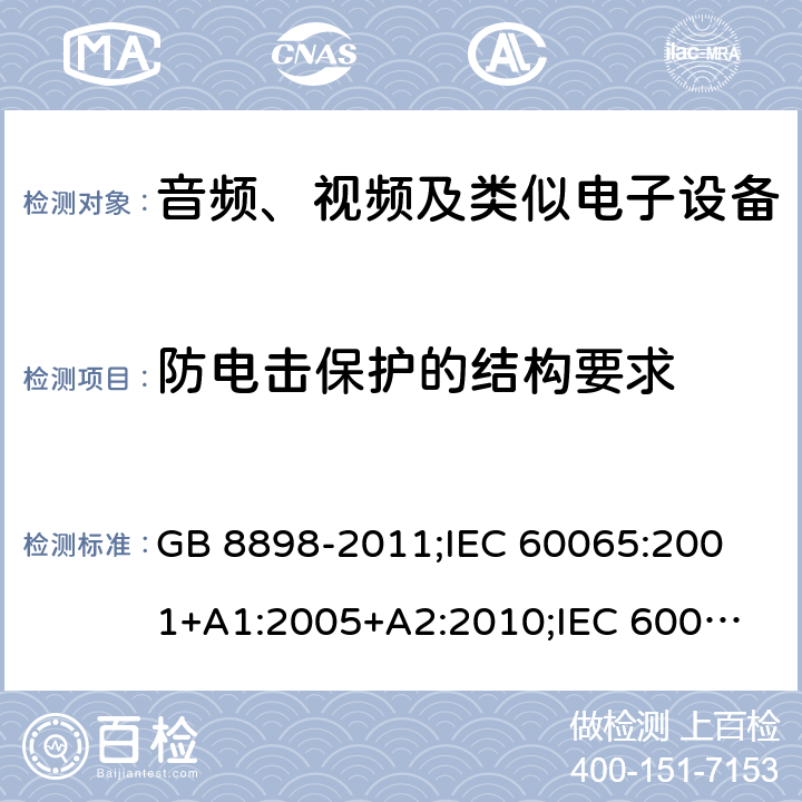 防电击保护的结构要求 音频、视频及类似电子设备安全要求 GB 8898-2011;
IEC 60065:2001+A1:2005+A2:2010;
IEC 60065:2011(ed.7.2);
IEC 60065:2014(ed.8.0);
EN 60065:2014+A11:2017;
UL 60065:2003;
UL 60065:2015;
AS/NZS 60065:2018
CAN/CSA-C22.2 No.60065:16; Cl.8