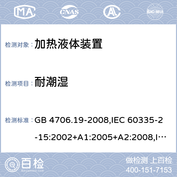 耐潮湿 家用和类似用途电器的安全 第2-15部分:加热液体装置的特殊要求 GB 4706.19-2008,IEC 60335-2-15:2002+A1:2005+A2:2008,IEC 60335-2-15:2012+A1:2016+A2:2018,AS/NZS 60335.2.15:2002+A1:2003+A2:2003+A3:2006+A4:2009,AS/NZS 60335.2.15:2013+A1:2016+A2:2017+A3:2018+A4:2019,AS/NZS 60335.2.15:2019,EN 60335-2-15:2002+A1:2005+A2:2008+A11:2012,EN 60335-2-15:2016+A11:2018 15