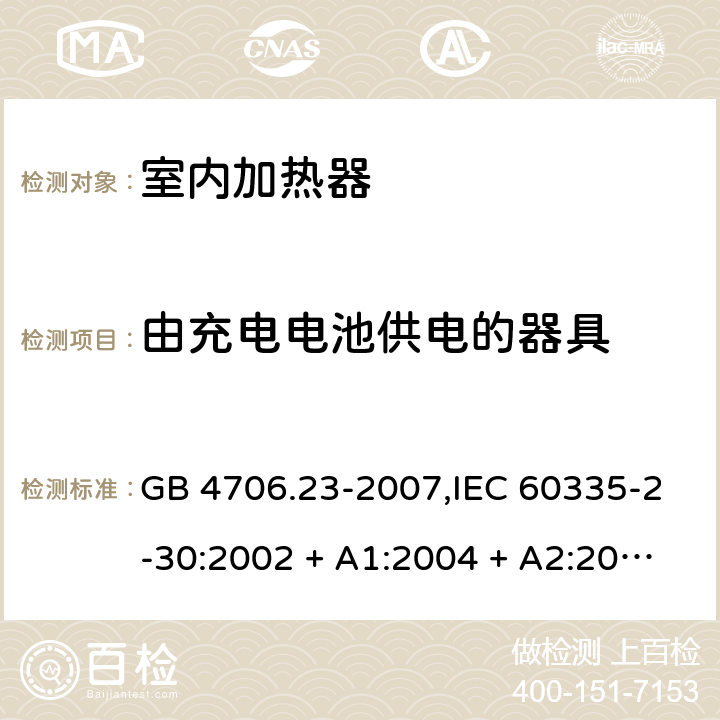 由充电电池供电的器具 家用和类似用途电器的安全 第2-30部分:室内加热器的特殊要求 GB 4706.23-2007,IEC 60335-2-30:2002 + A1:2004 + A2:2007,IEC 60335-2-30:2009 + cor1:2014+A1:2016,AS/NZS 60335.2.30:2009 + A1:2010 + A2:2014 + A3:2015,AS/NZS 60335.2.30:2015 + A1:2015 + A2:2017 + RUL1:2019 + A3:2020,EN 60335-2-30:2009 + A11:2012 + AC:2014 + A1:2020 GB 4706.1： 附录B 由充电电池供电的器具，IEC 60335-1,AS/NZS 60335.1和EN 60335-1：附录B由可以在器具内充电的充电电池供电的器具