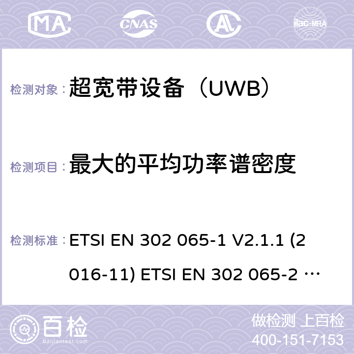 最大的平均功率谱密度 ETSI EN 302 065 使用超宽带（UWB)的短距离（SRD)射频设备；符合指令2014/53/EU3.2 章节必要要求的协调标准；Part 1： UWB的通用要求；Part 2：用于追踪定位的UWB的通用要求；Part 3：用于地面车载的UWB的通用要求；Part 4：用于物料传感装置的UWB的通用要求 -1 V2.1.1 (2016-11) -2 V2.1.1 (2016-11) -3 V2.1.1 (2016-11) -4 V1.1.1 (2016-11) 4.3.2