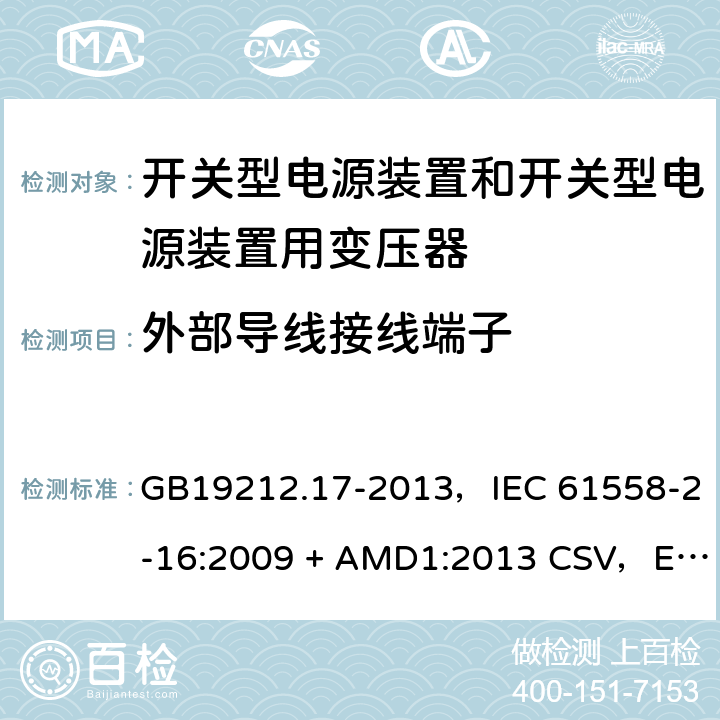 外部导线接线端子 电源电压为1100V及以下的变压器、电抗器、电源装置和类似产品的安全
第17部分：开关型电源装置和开关型电源装置用变压器的特殊要求和试验 GB19212.17-2013，IEC 61558-2-16:2009 + AMD1:2013 CSV，EN 61558-2-16:2009 + A1:2013，AS/NZS 61558.2.16:2010 + A1:2010 + A2:2012 + A3:2014 23
