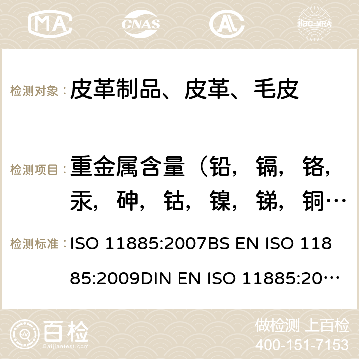 重金属含量（铅，镉，铬，汞，砷，钴，镍，锑，铜，铝，铁，钛，锆） 皮革 金属含量化学测定 第1部分：可萃取金属 EN ISO 17072-1:2011 BS EN ISO 17072-1:2011I.S. EN ISO 17072-1:2011 DIN EN ISO 17072-1:2011-06,水质-电感耦合等离子体发射光谱法测定选定元素 ISO 11885:2007BS EN ISO 11885:2009DIN EN ISO 11885:2009