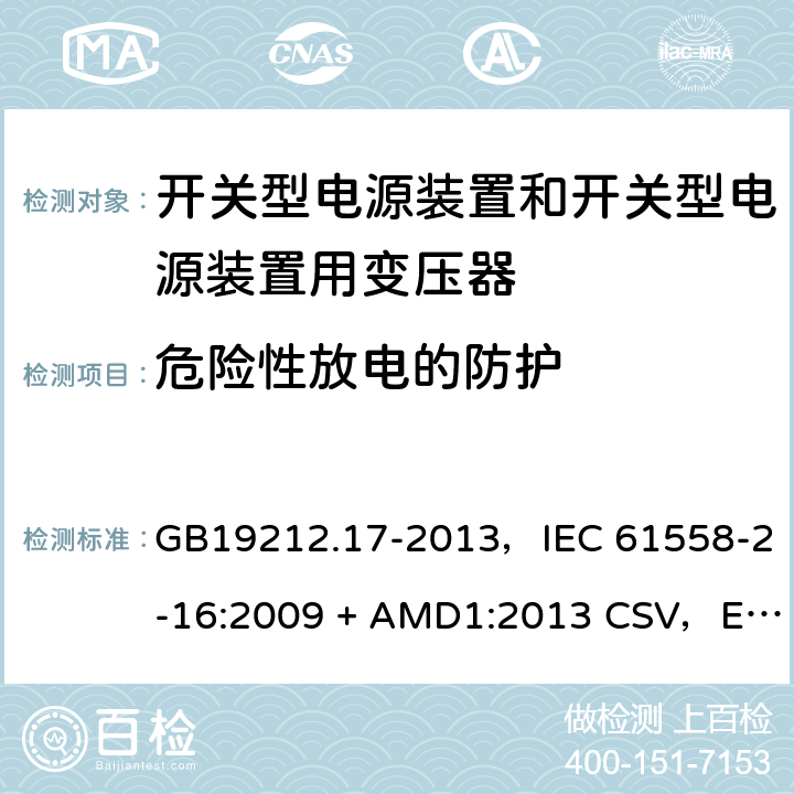 危险性放电的防护 电源电压为1100V及以下的变压器、电抗器、电源装置和类似产品的安全
第17部分：开关型电源装置和开关型电源装置用变压器的特殊要求和试验 GB19212.17-2013，IEC 61558-2-16:2009 + AMD1:2013 CSV，EN 61558-2-16:2009 + A1:2013，AS/NZS 61558.2.16:2010 + A1:2010 + A2:2012 + A3:2014 9.2