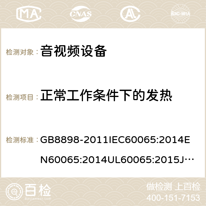 正常工作条件下的发热 音频、视频及类似电子设备安全要求 GB8898-2011
IEC60065:2014
EN60065:2014
UL60065:2015
JIS C 6065:2013
AS/NZS60065:2012 + AMD. 1:2015
CAN/CSA-C22.2 No.60065-03+Amd 1:2006+ AMD. 2:2012 7