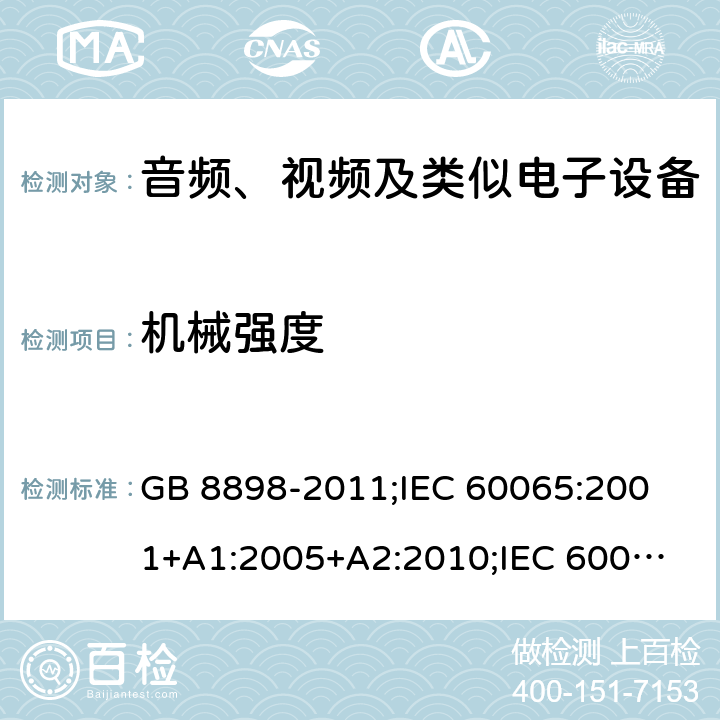 机械强度 音频、视频及类似电子设备安全要求 GB 8898-2011;
IEC 60065:2001+A1:2005+A2:2010;
IEC 60065:2011(ed.7.2);
IEC 60065:2014(ed.8.0);
EN 60065:2014+A11:2017;
UL 60065:2003;
UL 60065:2015;
AS/NZS 60065:2018
CAN/CSA-C22.2 No.60065:16; Cl.12