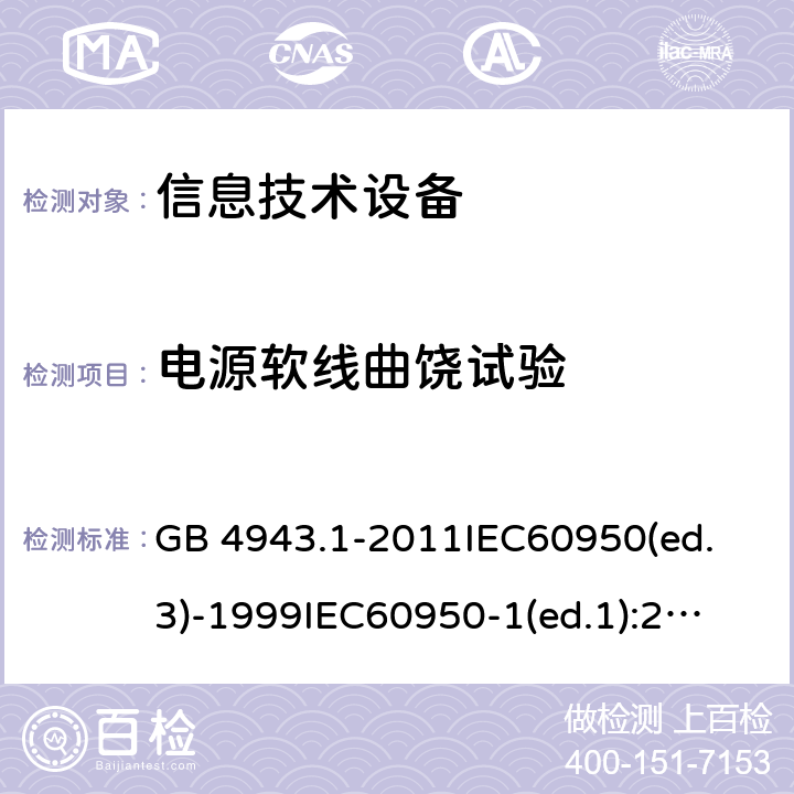 电源软线曲饶试验 信息技术设备 安全第一部分：通用要求 GB 4943.1-2011
IEC60950(ed.3)-1999
IEC60950-1(ed.1):2001 IEC60950-1(ed.2):2005 EN60950-1：2006+A11:2009 3.2.5