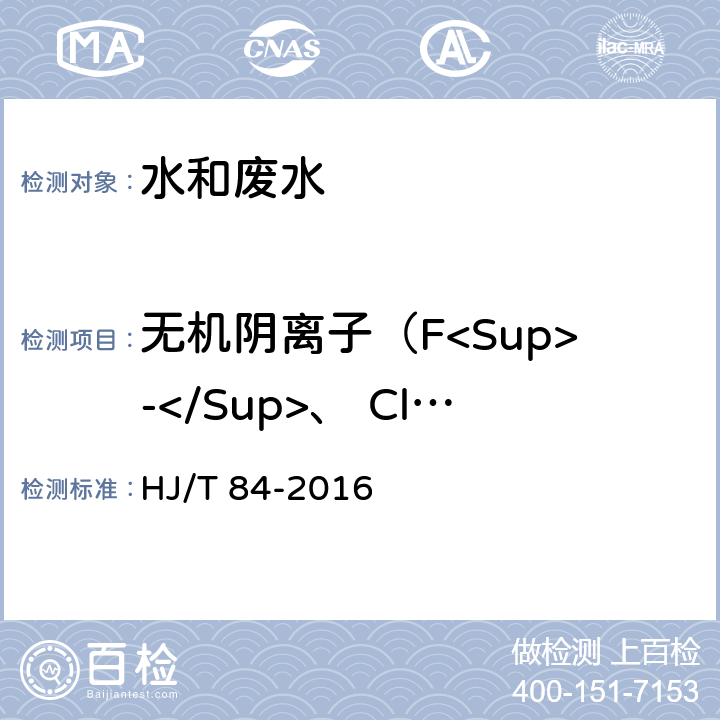 无机阴离子（F<Sup>-</Sup>、 Cl<Sup>-</Sup>、 NO<Sub>2</Sub><Sup>-</Sup>、 Br<Sup>-</Sup>、NO<Sub>3</Sub><Sup>-</Sup>、 PO<Sub>4</Sub><Sup>3-</Sup>、 SO<Sub>3</Sub><Sup>2-</Sup>、 SO<Sub>4</Sub><Sup>2-</Sup>） HJ 84-2016 水质 无机阴离子（F-、Cl-、NO2-、Br-、NO3-、PO43-、SO32-、SO42-）的测定 离子色谱法