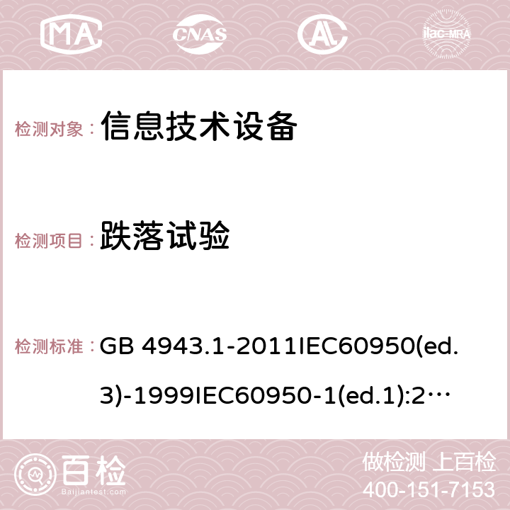 跌落试验 信息技术设备 安全第一部分：通用要求 GB 4943.1-2011
IEC60950(ed.3)-1999
IEC60950-1(ed.1):2001 IEC60950-1(ed.2):2005 EN60950-1：2006+A11:2009 4.2.6