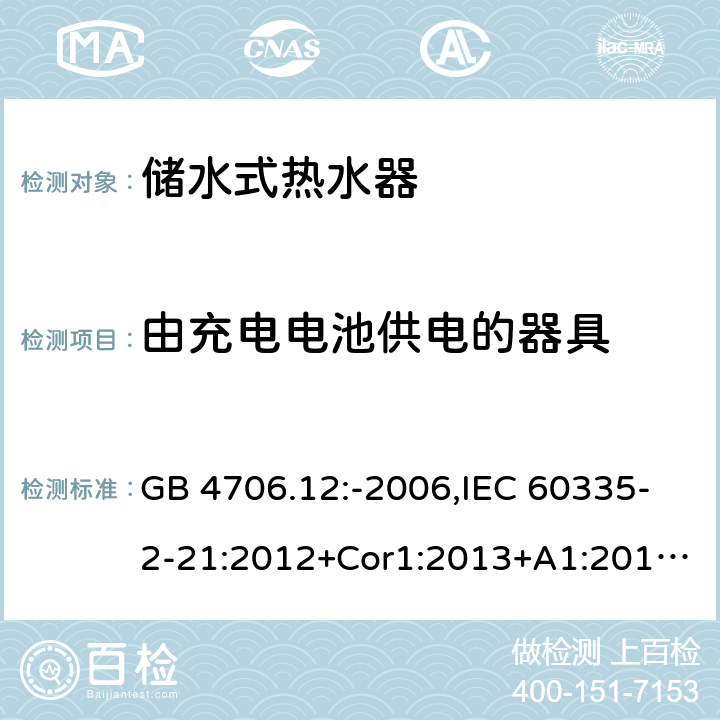 由充电电池供电的器具 家用和类似用途电器的安全 第2-21部分：储水式热水器的特殊要求 GB 4706.12:-2006,IEC 60335-2-21:2012+Cor1:2013+A1:2018,AS/NZS 60335.2.21:2002+A1:2004+A2:2005+A3:2009,AS/NZS 60335.2.21:2013+A1:2014+A2:2019,EN 60335-2-21:2003+cor:2007+cor:2010+A1:2005+A2:2008 GB 4706.1： 附录B 由充电电池供电的器具，IEC 60335-1,AS/NZS 60335.1和EN 60335-1：附录B由可以在器具内充电的充电电池供电的器具