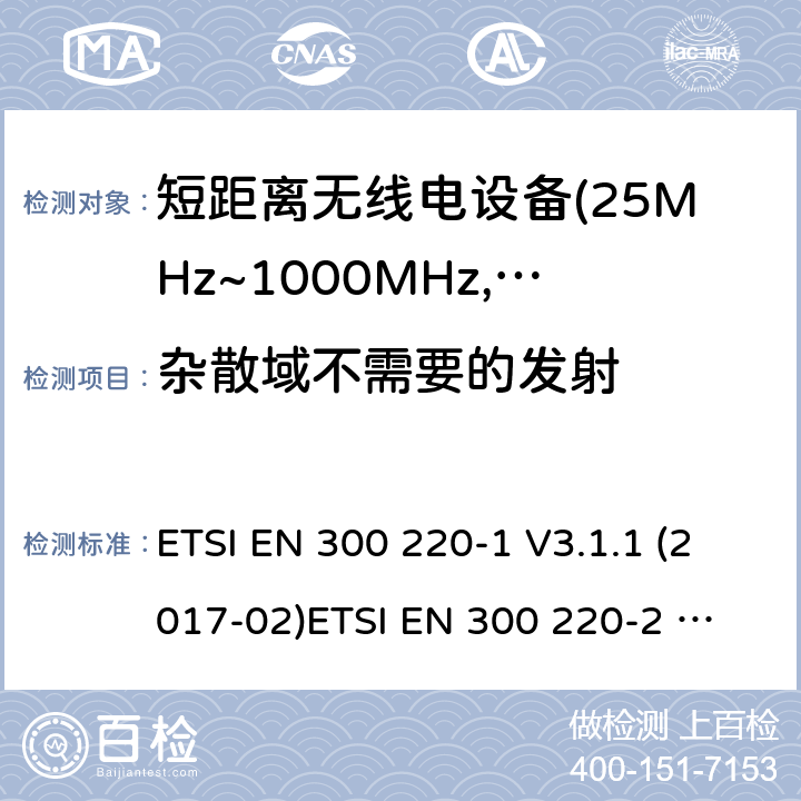 杂散域不需要的发射 电磁兼容及无线频谱事件(ERM)；短距离传输设备；在25MHz至1000MHz之间的射频设备；第1部分，技术特性及测试方法 电磁兼容及无线频谱事件(ERM)；短距离传输设备；在25MHz至1000MHz之间并且发射功率在500mW以下的射频设备；第2部分：含RED指令第3.3条款下基本要求的非特定产品的协调标准 ETSI EN 300 220-1 V3.1.1 (2017-02)
ETSI EN 300 220-2 V3.1.1 (2017-02)
ETSI EN 300 220-2 V3.2.1 (2018-06)
ETSI EN 300 220-4 V1.1.1 (2017-02) 4.2.2;5.9.3