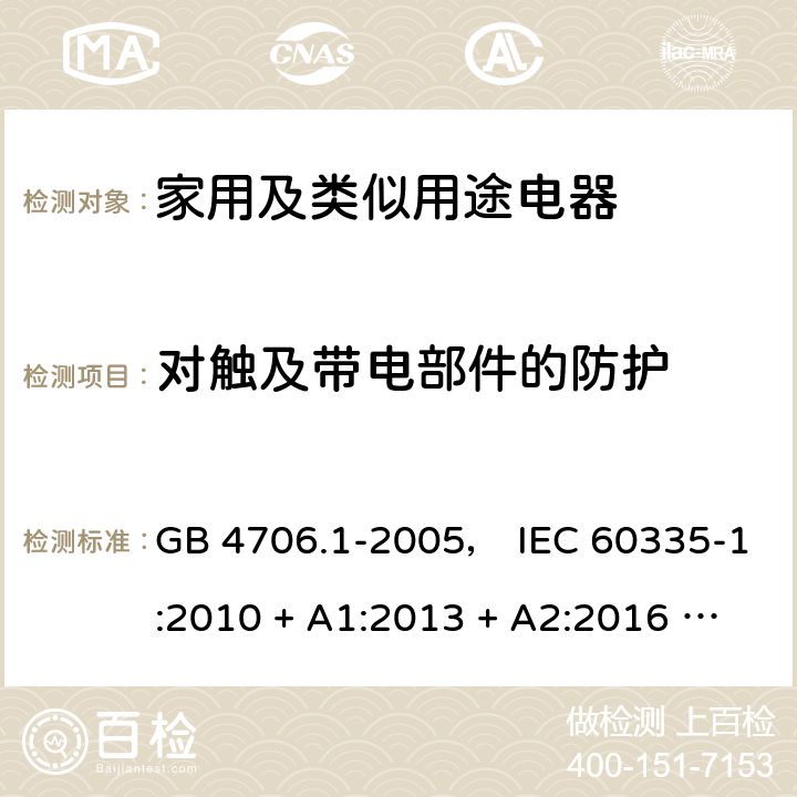 对触及带电部件的防护 家用和类似用途电器的安全 第一部分:通用要求 GB 4706.1-2005， IEC 60335-1:2010 + A1:2013 + A2:2016 ， EN 60335-1:2012 + A11:2014 + A13:2017， AS/NZS 60335.1:2011 + A1:2012 + A2:2014 + A3:2015 + A4:2017 8