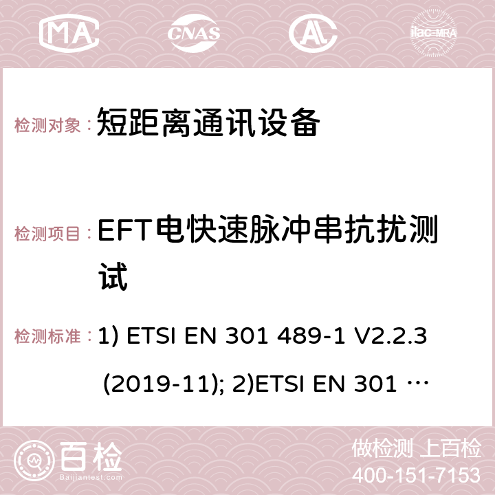 EFT电快速脉冲串抗扰测试 1) 电磁兼容性和射频频谱问题（ERM）; 射频设备和服务的电磁兼容性（EMC）标准;第1部分:通用技术要求；2）电磁兼容性和射频频谱问题（ERM）; 射频设备和服务的电磁兼容性（EMC）标准;第3部分：短距离产品的特殊条件 (其工作频率介于9 kHz to 246 GHz);3) 第19部分：特定的条件仅接收移动地球基站操作在1.5GHz频带内提供数据通信和全球导航卫星系统操作在无线电卫星导航的频带提供定位，导航和数据计算 1) ETSI EN 301 489-1 V2.2.3 (2019-11); 2)ETSI EN 301 489-3 V2.1.1 (2019-03); 3) ETSI EN 301 489-19 V2.1.1 (2019-04) 9