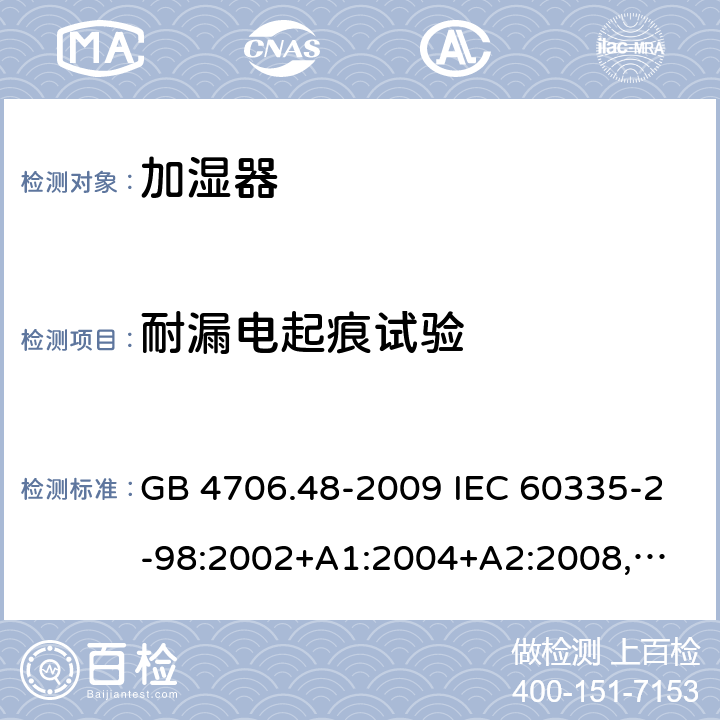 耐漏电起痕试验 家用和类似用途电器的安全 加湿器的特殊要求 GB 4706.48-2009 IEC 60335-2-98:2002+A1:2004+A2:2008,
EN 60335-2-98:2003+A1:2005+A2:2008,
AS/NZS 60335.2.98:2005+A1:2009+A2:2014 附录N